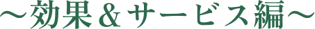 〜効果＆サービス編〜